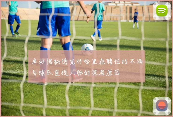 库班揭秘德克对哈里森聘任的不满与球队重视人脉的深层原因