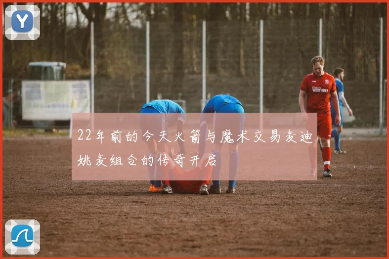 22年前的今天火箭与魔术交易麦迪姚麦组合的传奇开启