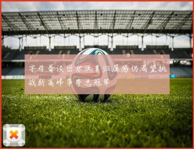 字母哥谈密尔沃基归属感仍渴望挑战新高峰争夺总冠军