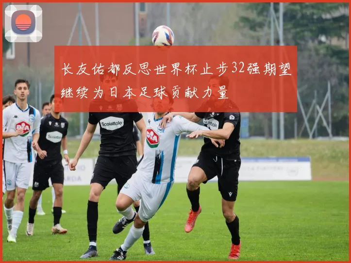长友佑都反思世界杯止步32强期望继续为日本足球贡献力量