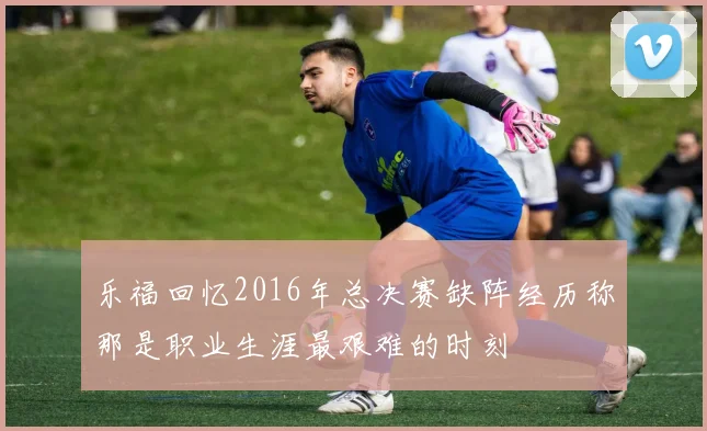 乐福回忆2016年总决赛缺阵经历称那是职业生涯最艰难的时刻
