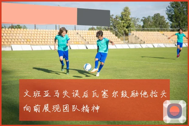 文班亚马失误后瓦塞尔鼓励他抬头向前展现团队精神