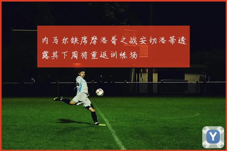 内马尔缺席摩洛哥之战安切洛蒂透露其下周将重返训练场
