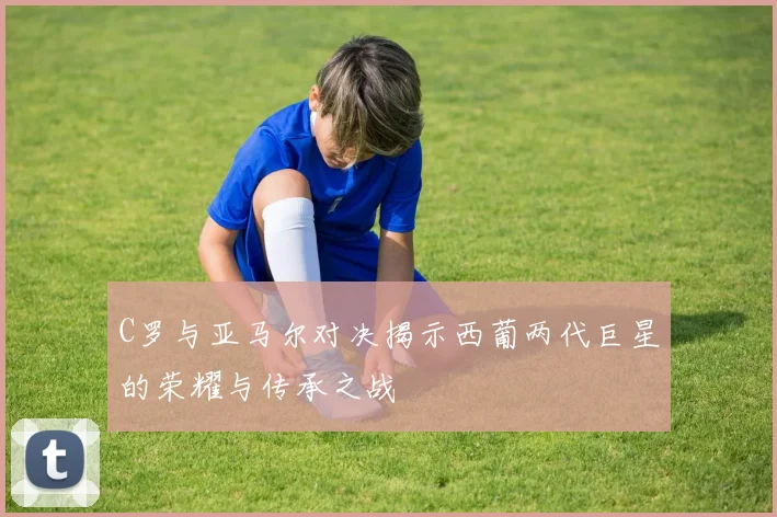 C罗与亚马尔对决揭示西葡两代巨星的荣耀与传承之战