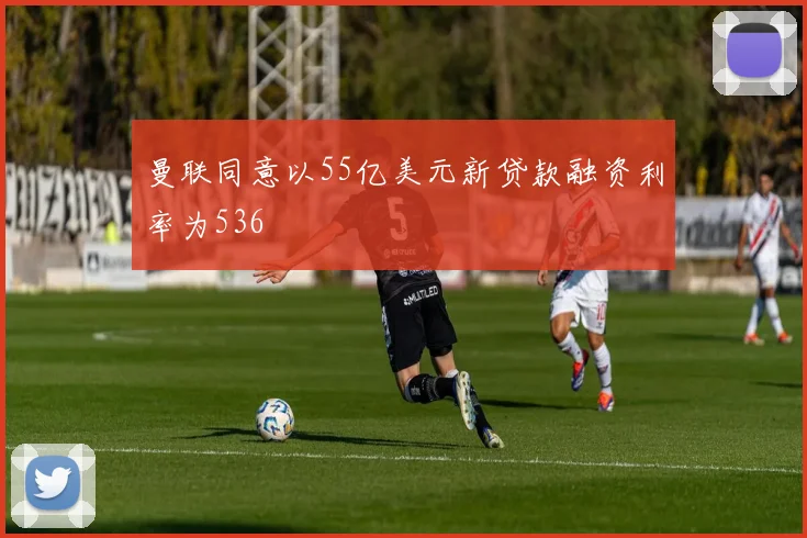 曼联同意以55亿美元新贷款融资利率为536