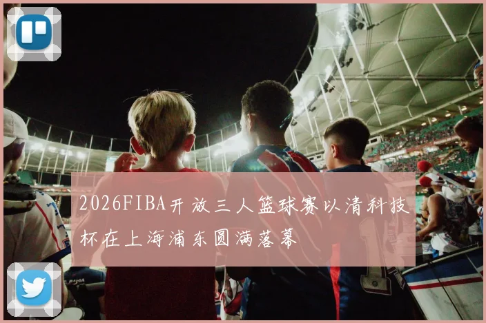 2026FIBA开放三人篮球赛以清科技杯在上海浦东圆满落幕