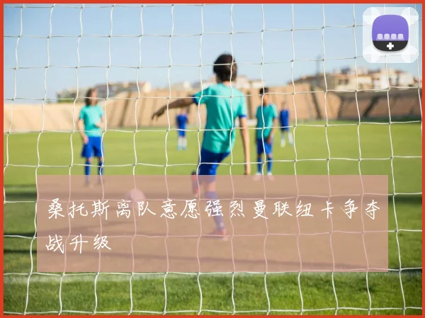 桑托斯离队意愿强烈曼联纽卡争夺战升级