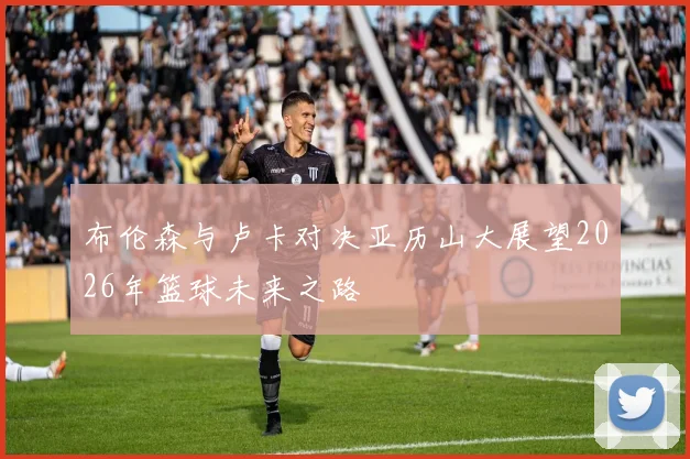 布伦森与卢卡对决亚历山大展望2026年篮球未来之路