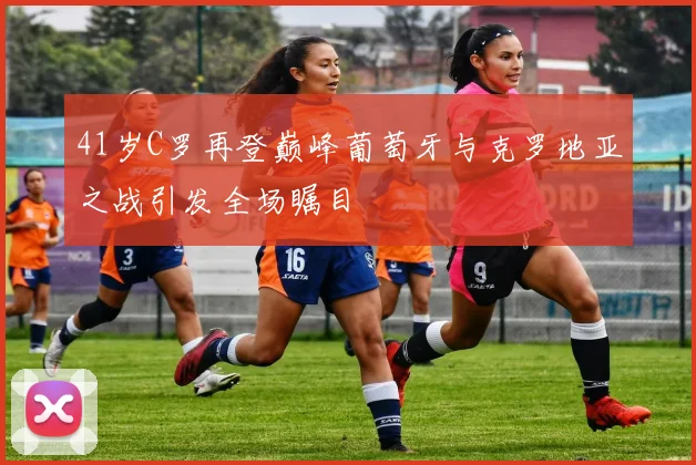 41岁C罗再登巅峰葡萄牙与克罗地亚之战引发全场瞩目